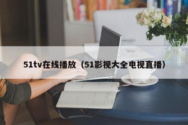 51tv在线播放(51影视大全电视直播)