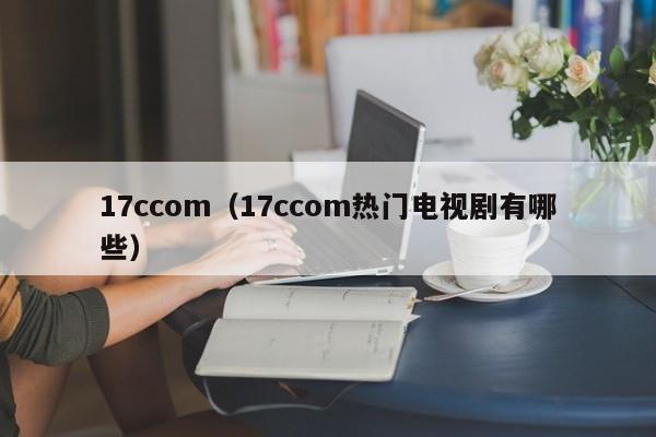 17ccom(17ccom热门电视剧有哪些)