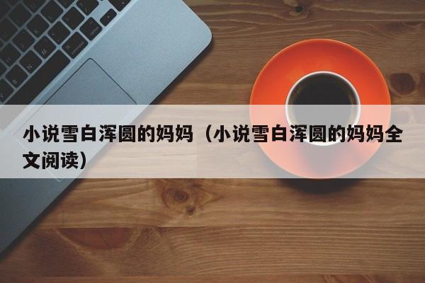 小说雪白浑圆的妈妈(小说雪白浑圆的妈妈全文阅读)