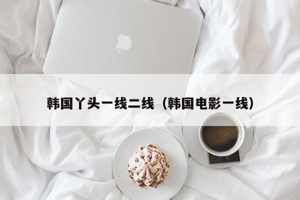 韩国丫头一线二线(韩国电影一线)