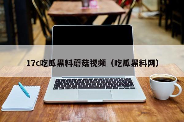 17c吃瓜黑料蘑菇视频(吃瓜黑料网)