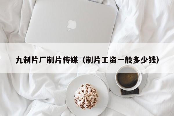 九制片厂制片传媒(制片工资一般多少钱)