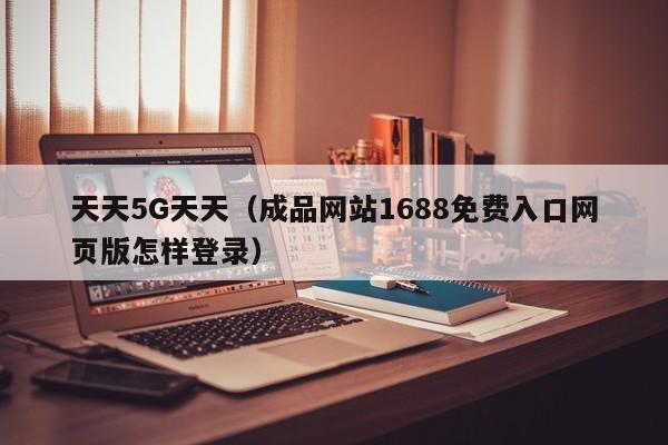 天天5G天天(成品网站1688免费入口网页版怎样登录)