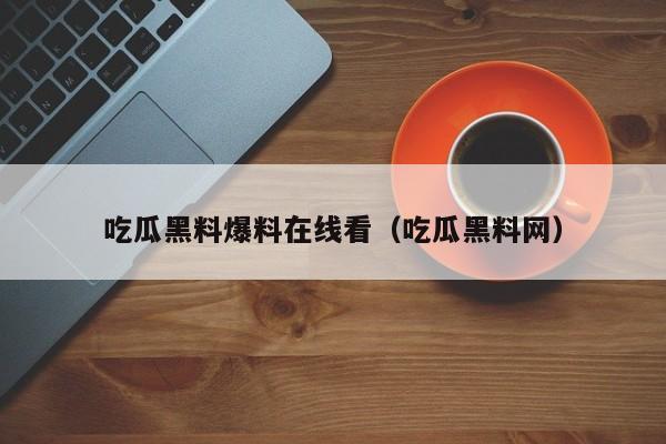 吃瓜黑料爆料在线看(吃瓜黑料网)